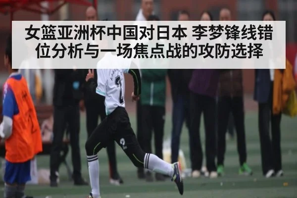 女篮亚洲杯中国对日本 李梦锋线错位分析与一场焦点战的攻防选择